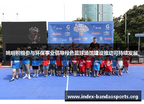 姚明积极参与环保事业倡导绿色篮球场馆建设推动可持续发展 姚明积极参与环保事业倡导绿色篮球场馆建设推动可持续发展