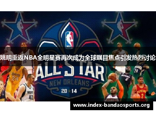姚明重返NBA全明星赛再次成为全球瞩目焦点引发热烈讨论 姚明重返NBA全明星赛再次成为全球瞩目焦点引发热烈讨论
