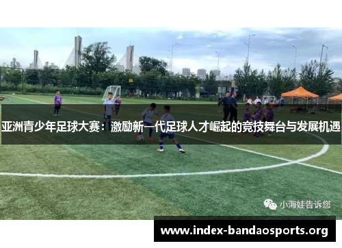 亚洲青少年足球大赛:激励新一代足球人才崛起的竞技舞台与发展机遇 亚洲青少年足球大赛:激励新一代足球人才崛起的竞技舞台与发展机遇