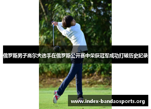 俄罗斯男子高尔夫选手在俄罗斯公开赛中荣获冠军成功打破历史纪录 俄罗斯男子高尔夫选手在俄罗斯公开赛中荣获冠军成功打破历史纪录