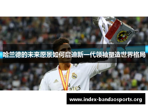 哈兰德的未来愿景如何启迪新一代领袖塑造世界格局 哈兰德的未来愿景如何启迪新一代领袖塑造世界格局