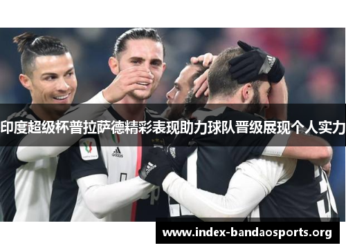 印度超级杯普拉萨德精彩表现助力球队晋级展现个人实力 印度超级杯普拉萨德精彩表现助力球队晋级展现个人实力