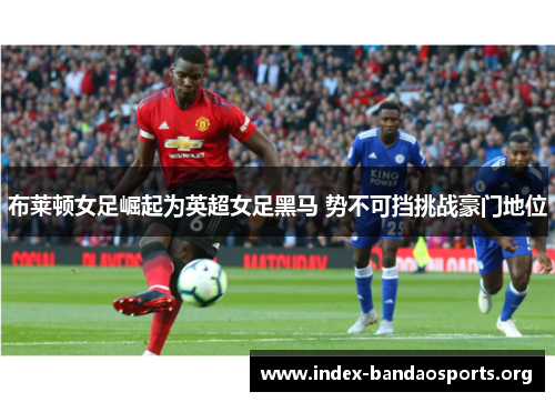 布莱顿女足崛起为英超女足黑马 势不可挡挑战豪门地位 布莱顿女足崛起为英超女足黑马 势不可挡挑战豪门地位