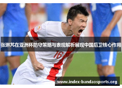 张琳芃在亚洲杯防守策略与表现解析展现中国后卫核心作用 张琳芃在亚洲杯防守策略与表现解析展现中国后卫核心作用