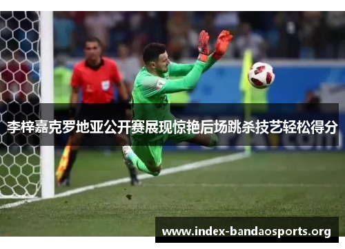 李梓嘉克罗地亚公开赛展现惊艳后场跳杀技艺轻松得分 李梓嘉克罗地亚公开赛展现惊艳后场跳杀技艺轻松得分