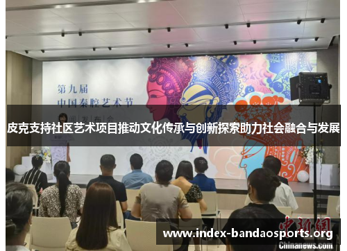 皮克支持社区艺术项目推动文化传承与创新探索助力社会融合与发展 皮克支持社区艺术项目推动文化传承与创新探索助力社会融合与发展