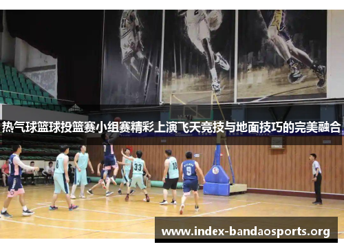 热气球篮球投篮赛小组赛精彩上演飞天竞技与地面技巧的完美融合 热气球篮球投篮赛小组赛精彩上演飞天竞技与地面技巧的完美融合