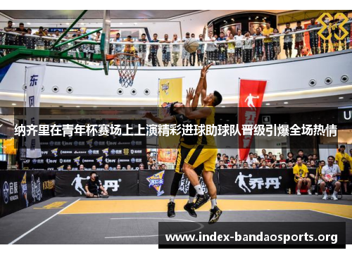 纳齐里在青年杯赛场上上演精彩进球助球队晋级引爆全场热情 纳齐里在青年杯赛场上上演精彩进球助球队晋级引爆全场热情