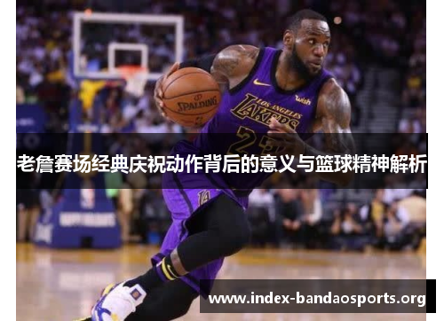 老詹赛场经典庆祝动作背后的意义与篮球精神解析 老詹赛场经典庆祝动作背后的意义与篮球精神解析