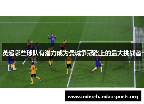 英超哪些球队有潜力成为曼城争冠路上的最大挑战者 英超哪些球队有潜力成为曼城争冠路上的最大挑战者