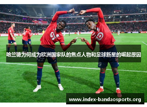 哈兰德为何成为欧洲国家队的焦点人物和足球新星的崛起原因 哈兰德为何成为欧洲国家队的焦点人物和足球新星的崛起原因