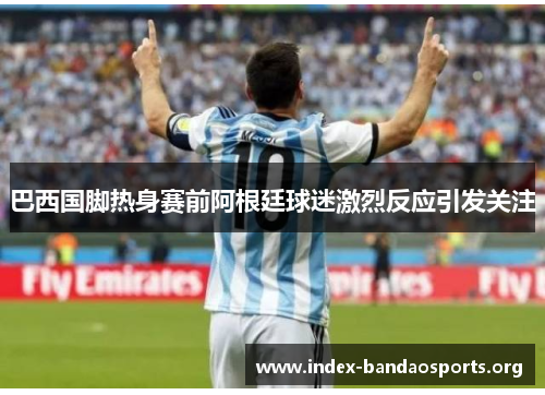 巴西国脚热身赛前阿根廷球迷激烈反应引发关注 巴西国脚热身赛前阿根廷球迷激烈反应引发关注