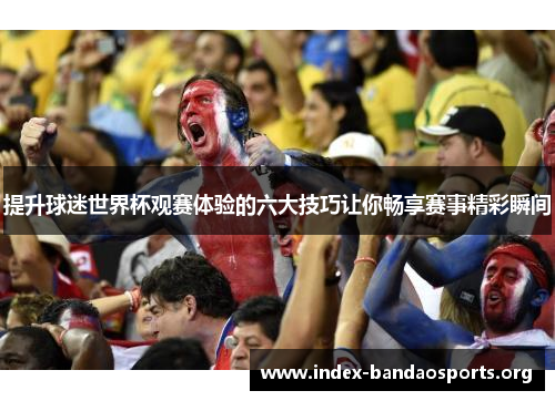 提升球迷世界杯观赛体验的六大技巧让你畅享赛事精彩瞬间 提升球迷世界杯观赛体验的六大技巧让你畅享赛事精彩瞬间
