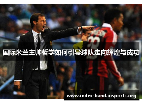 国际米兰主帅哲学如何引导球队走向辉煌与成功