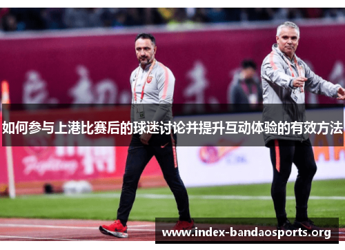 如何参与上港比赛后的球迷讨论并提升互动体验的有效方法 如何参与上港比赛后的球迷讨论并提升互动体验的有效方法