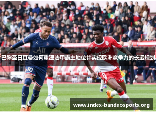 巴黎圣日耳曼如何重建法甲霸主地位并实现欧洲竞争力的长远规划 巴黎圣日耳曼如何重建法甲霸主地位并实现欧洲竞争力的长远规划