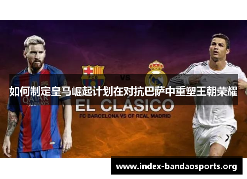 如何制定皇马崛起计划在对抗巴萨中重塑王朝荣耀 如何制定皇马崛起计划在对抗巴萨中重塑王朝荣耀