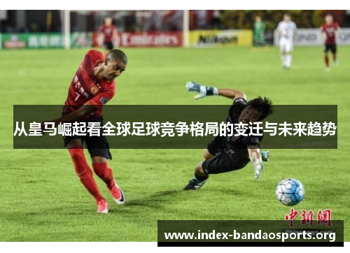 从皇马崛起看全球足球竞争格局的变迁与未来趋势 从皇马崛起看全球足球竞争格局的变迁与未来趋势