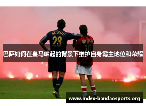 巴萨如何在皇马崛起的背景下维护自身霸主地位和荣耀 巴萨如何在皇马崛起的背景下维护自身霸主地位和荣耀