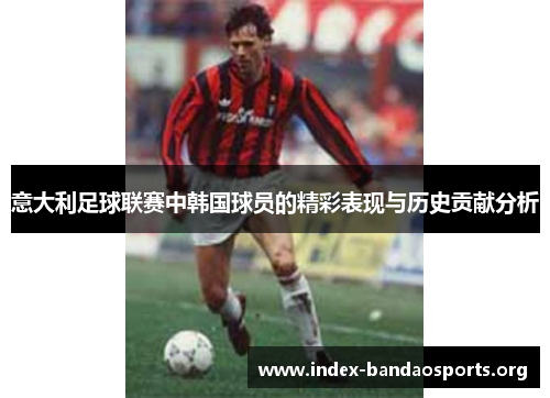 意大利足球联赛中韩国球员的精彩表现与历史贡献分析 意大利足球联赛中韩国球员的精彩表现与历史贡献分析