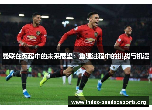 曼联在英超中的未来展望:重建进程中的挑战与机遇 曼联在英超中的未来展望:重建进程中的挑战与机遇
