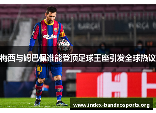 梅西与姆巴佩谁能登顶足球王座引发全球热议 梅西与姆巴佩谁能登顶足球王座引发全球热议