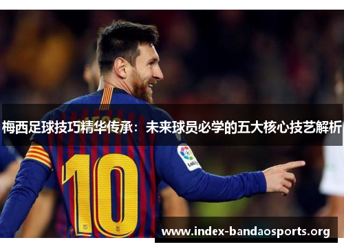 梅西足球技巧精华传承：未来球员必学的五大核心技艺解析