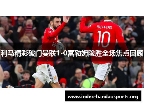 利马精彩破门曼联1-0富勒姆险胜全场焦点回顾 利马精彩破门曼联1-0富勒姆险胜全场焦点回顾