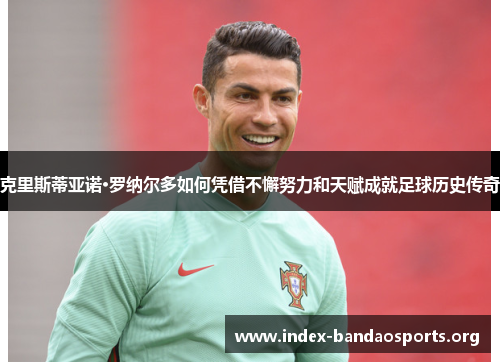 克里斯蒂亚诺·罗纳尔多如何凭借不懈努力和天赋成就足球历史传奇 克里斯蒂亚诺·罗纳尔多如何凭借不懈努力和天赋成就足球历史传奇