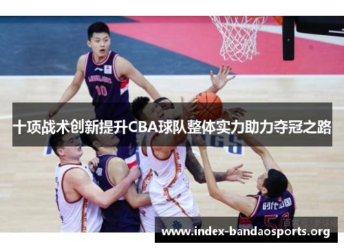 十项战术创新提升CBA球队整体实力助力夺冠之路 十项战术创新提升CBA球队整体实力助力夺冠之路