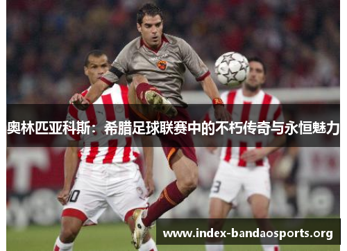 奥林匹亚科斯:希腊足球联赛中的不朽传奇与永恒魅力 奥林匹亚科斯:希腊足球联赛中的不朽传奇与永恒魅力