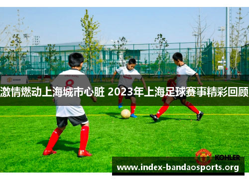 激情燃动上海城市心脏 2023年上海足球赛事精彩回顾 激情燃动上海城市心脏 2023年上海足球赛事精彩回顾