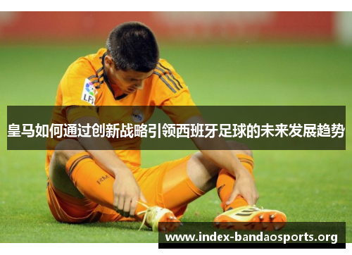 皇马如何通过创新战略引领西班牙足球的未来发展趋势 皇马如何通过创新战略引领西班牙足球的未来发展趋势