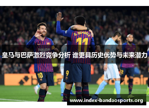 皇马与巴萨激烈竞争分析 谁更具历史优势与未来潜力 皇马与巴萨激烈竞争分析 谁更具历史优势与未来潜力