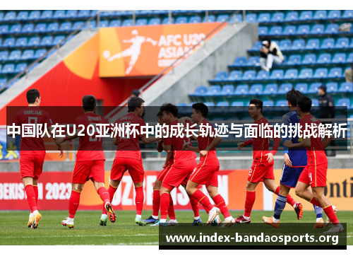 中国队在U20亚洲杯中的成长轨迹与面临的挑战解析 中国队在U20亚洲杯中的成长轨迹与面临的挑战解析