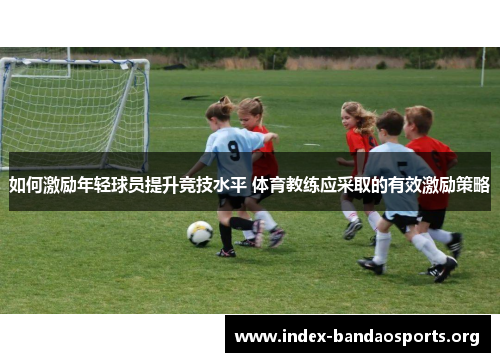 如何激励年轻球员提升竞技水平 体育教练应采取的有效激励策略 如何激励年轻球员提升竞技水平 体育教练应采取的有效激励策略