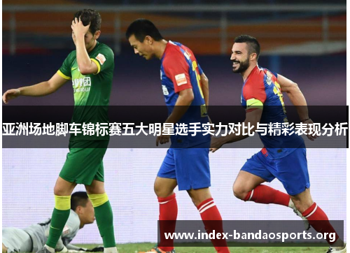 亚洲场地脚车锦标赛五大明星选手实力对比与精彩表现分析 亚洲场地脚车锦标赛五大明星选手实力对比与精彩表现分析