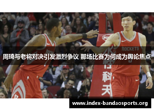 周琦与老将对决引发激烈争议 那场比赛为何成为舆论焦点 周琦与老将对决引发激烈争议 那场比赛为何成为舆论焦点