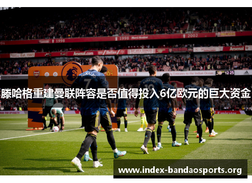 滕哈格重建曼联阵容是否值得投入6亿欧元的巨大资金 滕哈格重建曼联阵容是否值得投入6亿欧元的巨大资金