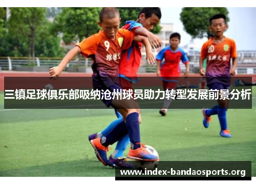 三镇足球俱乐部吸纳沧州球员助力转型发展前景分析 三镇足球俱乐部吸纳沧州球员助力转型发展前景分析