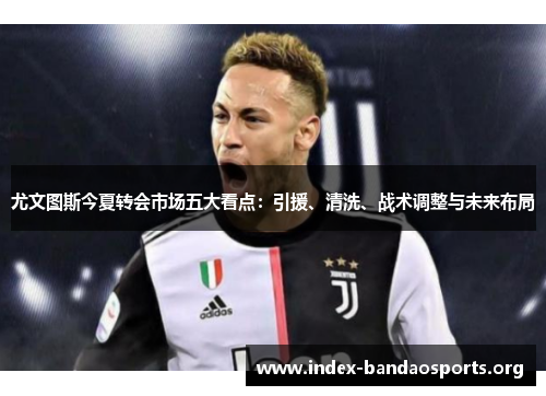 尤文图斯今夏转会市场五大看点:引援、清洗、战术调整与未来布局 尤文图斯今夏转会市场五大看点:引援、清洗、战术调整与未来布局