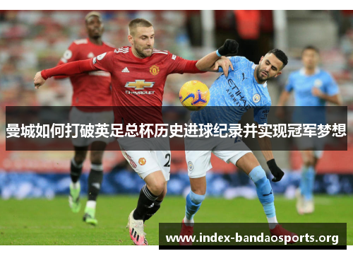曼城如何打破英足总杯历史进球纪录并实现冠军梦想 曼城如何打破英足总杯历史进球纪录并实现冠军梦想