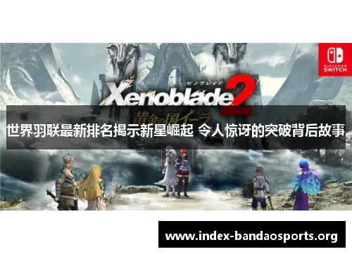 世界羽联最新排名揭示新星崛起 令人惊讶的突破背后故事 世界羽联最新排名揭示新星崛起 令人惊讶的突破背后故事