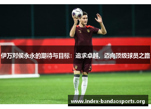 伊万对侯永永的期待与目标:追求卓越,迈向顶级球员之路 伊万对侯永永的期待与目标:追求卓越,迈向顶级球员之路