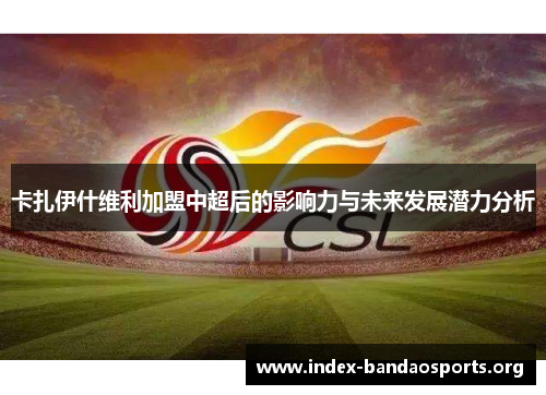 卡扎伊什维利加盟中超后的影响力与未来发展潜力分析 卡扎伊什维利加盟中超后的影响力与未来发展潜力分析