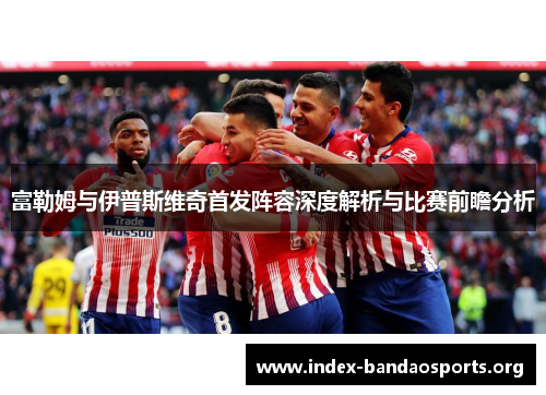 富勒姆与伊普斯维奇首发阵容深度解析与比赛前瞻分析 富勒姆与伊普斯维奇首发阵容深度解析与比赛前瞻分析