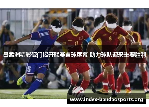 吕孟洲精彩破门揭开联赛首球序幕 助力球队迎来重要胜利 吕孟洲精彩破门揭开联赛首球序幕 助力球队迎来重要胜利