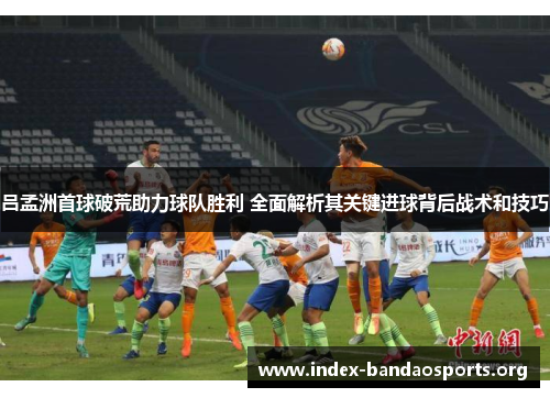 吕孟洲首球破荒助力球队胜利 全面解析其关键进球背后战术和技巧 吕孟洲首球破荒助力球队胜利 全面解析其关键进球背后战术和技巧