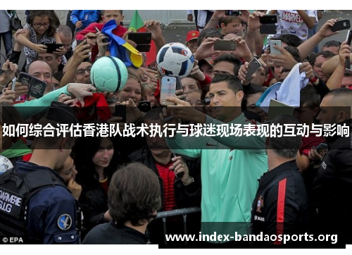如何综合评估香港队战术执行与球迷现场表现的互动与影响 如何综合评估香港队战术执行与球迷现场表现的互动与影响
