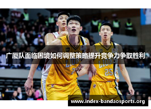 广厦队面临困境如何调整策略提升竞争力争取胜利 广厦队面临困境如何调整策略提升竞争力争取胜利